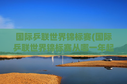 国际乒联世界锦标赛(国际乒联世界锦标赛从哪一年起改为每年举办一次)