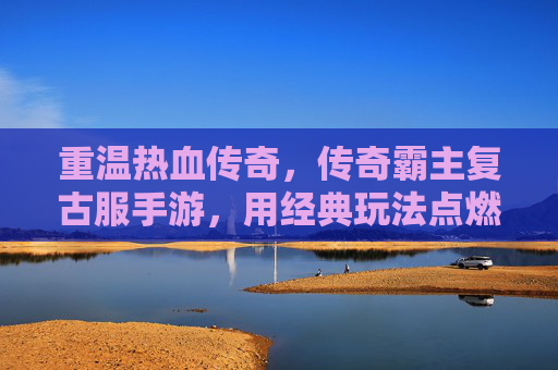 重温热血传奇,传奇霸主复古服手游,用经典玩法点燃怀旧情怀