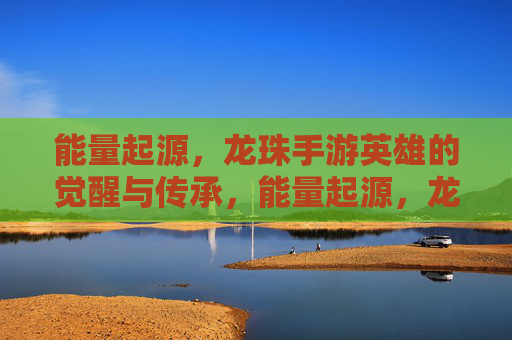 能量起源，龙珠手游英雄的觉醒与传承，能量起源，龙珠手游英雄的觉醒与传承