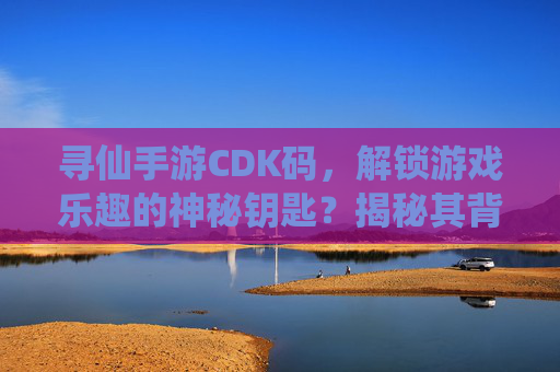 寻仙手游CDK码,解锁游戏乐趣的神秘钥匙?揭秘其背后的真相与风险,寻仙手游CDK码,解锁游戏乐趣的神秘钥匙?揭秘其背后的真相与风险