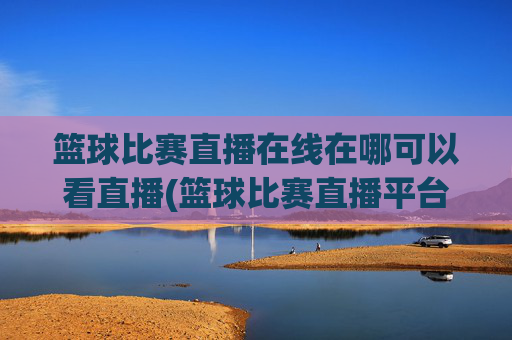 篮球比赛直播在线在哪可以看直播(篮球比赛直播平台)