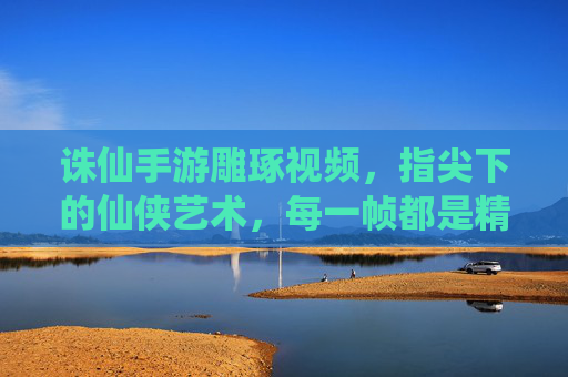 诛仙手游雕琢视频，指尖下的仙侠艺术，每一帧都是精雕细琢的匠心之作，诛仙手游雕琢视频，指尖下的仙侠艺术，每一帧都是精雕细琢的匠心之作