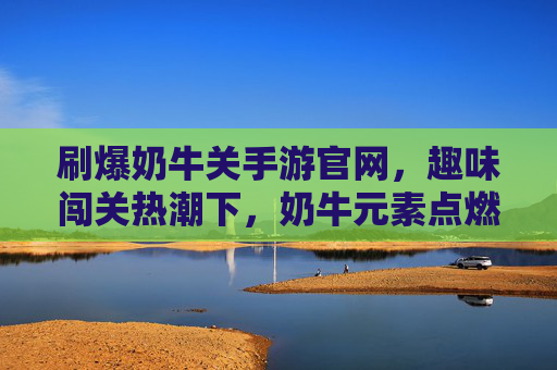 刷爆奶牛关手游官网,趣味闯关热潮下,奶牛元素点燃玩家互动新高度