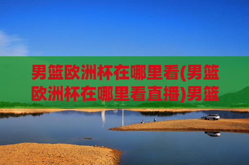 男篮欧洲杯在哪里看(男篮欧洲杯在哪里看直播)男篮欧洲杯直播在哪里看?官方频道及观看指南