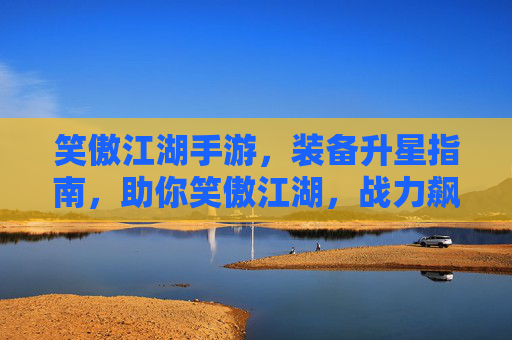笑傲江湖手游，装备升星指南，助你笑傲江湖，战力飙升！笑傲江湖手游装备升星指南，助你战力飙升，笑傲江湖！