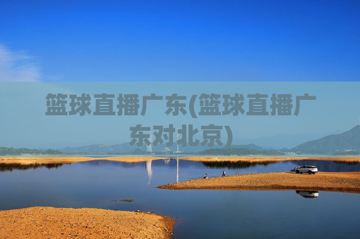 篮球直播广东(篮球直播广东对北京)