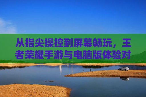 从指尖操控到屏幕畅玩,王者荣耀手游与电脑版体验对比及选择建议,王者荣耀手游与电脑版体验对比及选择建议,从指尖操控到屏幕畅玩