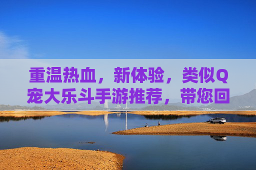 重温热血,新体验,类似Q宠大乐斗手游推荐,带您回到欢乐打斗的黄金时代