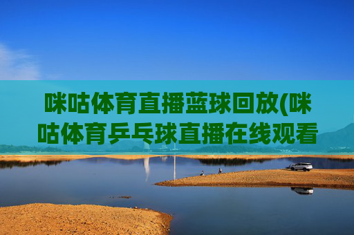咪咕体育直播蓝球回放(咪咕体育乒乓球直播在线观看)咪咕体育篮球回放及乒乓球直播在线观看