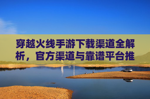 穿越火线手游下载渠道全解析，官方渠道与靠谱平台推荐