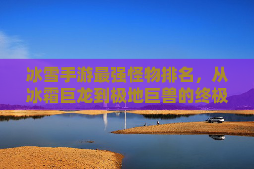 冰雪手游最强怪物排名,从冰霜巨龙到极地巨兽的终极对决,冰雪手游最强怪物排名,从冰霜巨龙到极地巨兽的终极对决