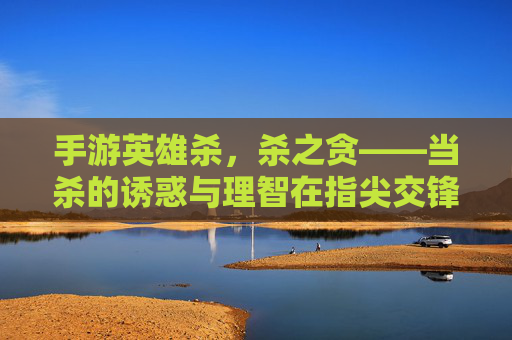 手游英雄杀,杀之贪——当杀的诱惑与理智在指尖交锋