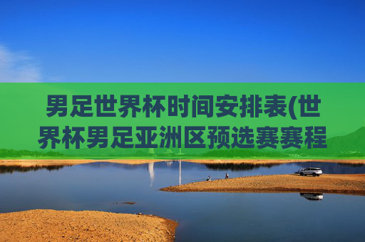 男足世界杯时间安排表(世界杯男足亚洲区预选赛赛程)男足世界杯时间安排表（世界杯男足亚洲区预选赛赛程）