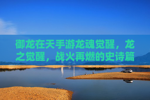 御龙在天手游龙魂觉醒,龙之觉醒,战火再燃的史诗篇章