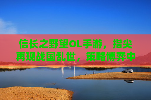 信长之野望OL手游，指尖再现战国乱世，策略博弈中成就统一霸业