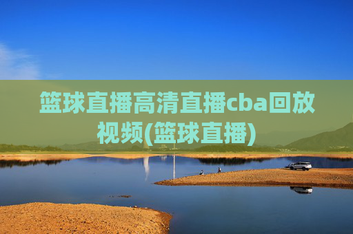 篮球直播高清直播cba回放视频(篮球直播)