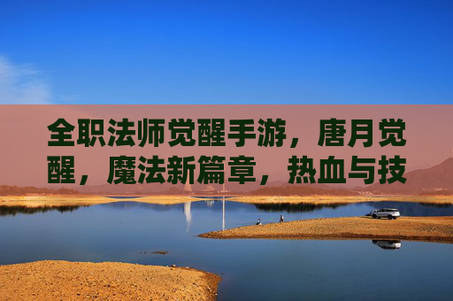 全职法师觉醒手游,唐月觉醒,魔法新篇章,热血与技能的碰撞