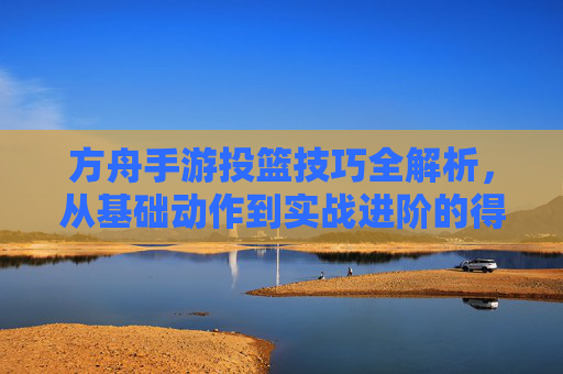 方舟手游投篮技巧全解析,从基础动作到实战进阶的得分指南,方舟手游投篮技巧全解析,从基础动作到实战进阶的得分指南