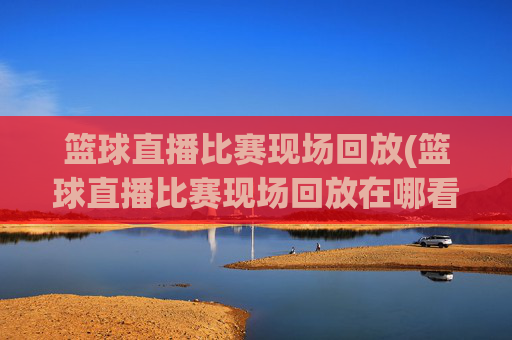 篮球直播比赛现场回放(篮球直播比赛现场回放在哪看)