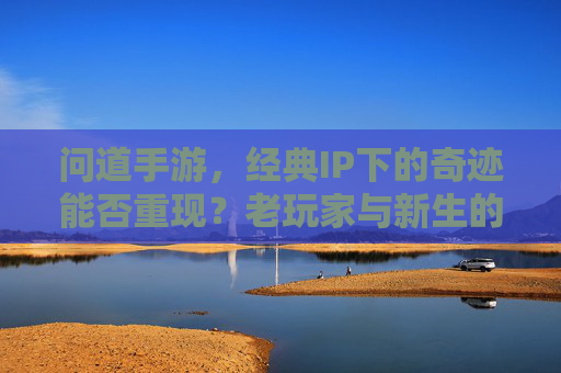 问道手游，经典IP下的奇迹能否重现？老玩家与新生的期待与挑战，问道手游，经典IP下的奇迹能否重现？老玩家与新生的期待与挑战