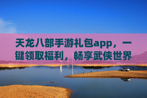 天龙八部手游礼包app，一键领取福利，畅享武侠世界新体验，天龙八部手游礼包app，一键领取福利，畅享武侠世界新体验
