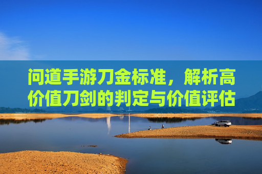 问道手游刀金标准，解析高价值刀剑的判定与价值评估指南