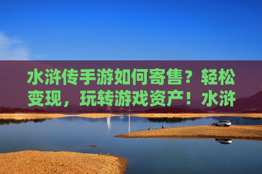 水浒传手游如何寄售？轻松变现，玩转游戏资产！水浒传手游寄售攻略，轻松变现，玩转游戏资产