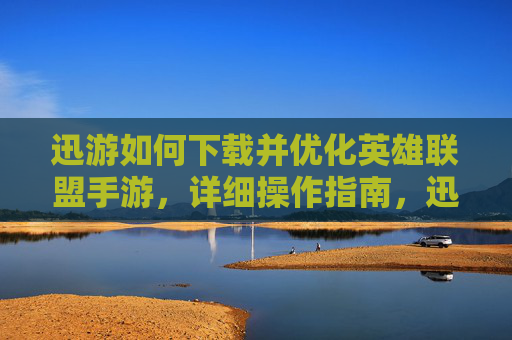 迅游如何下载并优化英雄联盟手游,详细操作指南,迅游下载与优化英雄联盟手游的详细操作指南