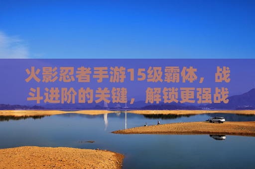火影忍者手游15级霸体,战斗进阶的关键,解锁更强战斗体验