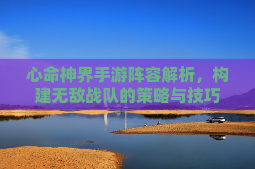 心命神界手游阵容解析,构建无敌战队的策略与技巧