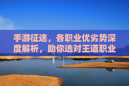 手游征途,各职业优劣势深度解析,助你选对王道职业!手游征途各职业优劣势深度解析助你选对王道职业