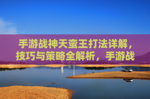 手游战神天蛮王打法详解,技巧与策略全解析,手游战神天蛮王打法详解,技巧与策略全解析