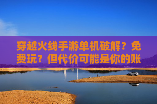 穿越火线手游单机破解?免费玩?但代价可能是你的账号与游戏乐趣