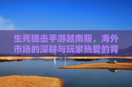 生死狙击手游越南服，海外市场的深耕与玩家热爱的背后