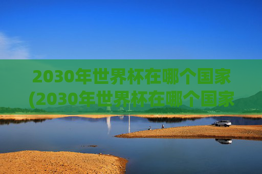 2030年世界杯在哪个国家(2030年世界杯在哪个国家举行的)