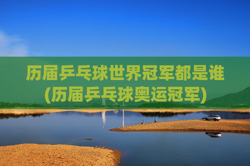 历届乒乓球世界冠军都是谁(历届乒乓球奥运冠军)