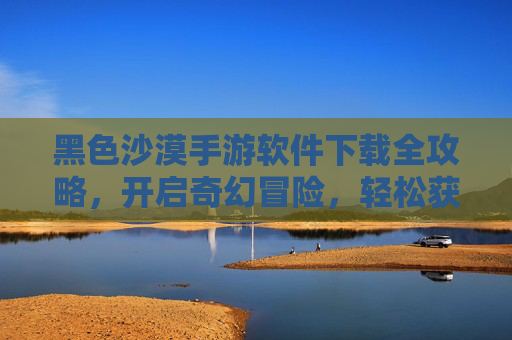 黑色沙漠手游软件下载全攻略,开启奇幻冒险,轻松获取游戏体验