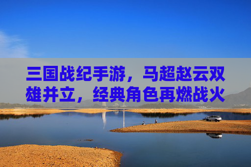 三国战纪手游,马超赵云双雄并立,经典角色再燃战火