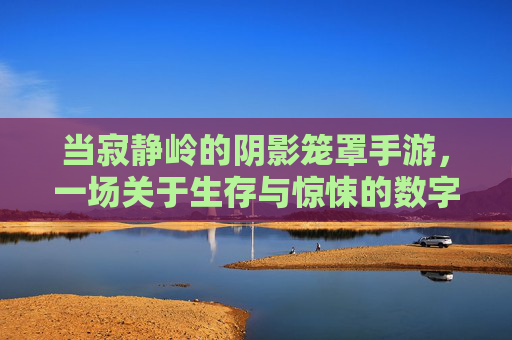 当寂静岭的阴影笼罩手游,一场关于生存与惊悚的数字复刻
