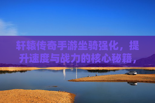 轩辕传奇手游坐骑强化,提升速度与战力的核心秘籍,轩辕传奇手游坐骑强化,提升速度与战力的核心秘籍