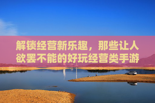 解锁经营新乐趣,那些让人欲罢不能的好玩经营类手游推荐