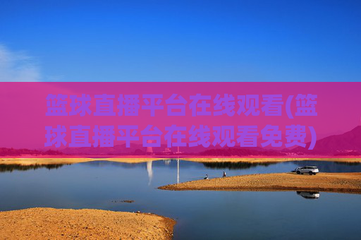 篮球直播平台在线观看(篮球直播平台在线观看免费)篮球直播平台在线观看免费，实时直播平台汇总
