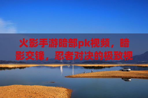 火影手游暗部pk视频，暗影交锋，忍者对决的极致视觉盛宴