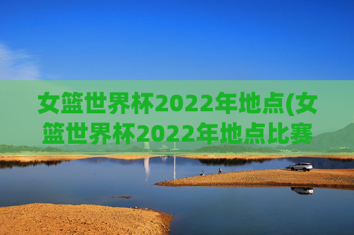 女篮世界杯2022年地点(女篮世界杯2022年地点比赛)女篮世界杯2022年地点,比赛举办地详情