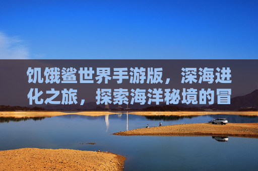 饥饿鲨世界手游版,深海进化之旅,探索海洋秘境的冒险盛宴