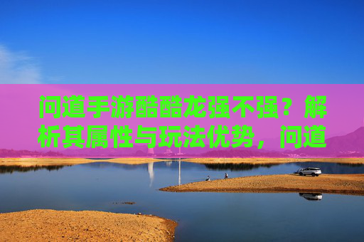 问道手游酷酷龙强不强?解析其属性与玩法优势,问道手游酷酷龙强不强?解析其属性与玩法优势