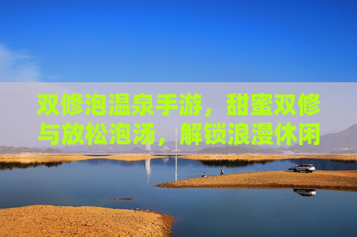 双修泡温泉手游,甜蜜双修与放松泡汤,解锁浪漫休闲新玩法