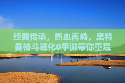 经典传承,热血再燃,奥特曼格斗进化0手游带你重温宇宙英雄的战斗传奇