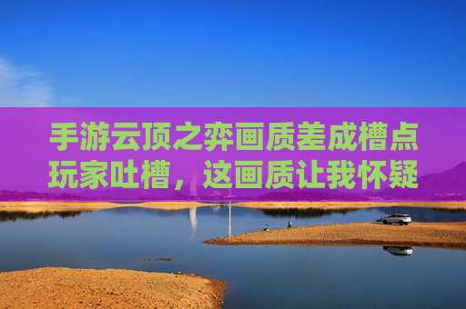 手游云顶之弈画质差成槽点玩家吐槽,这画质让我怀疑人生,厂商优化何时到位?