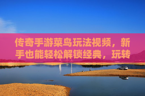 传奇手游菜鸟玩法视频，新手也能轻松解锁经典，玩转传奇的入门指南